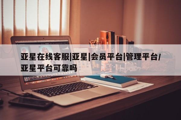 亚星相关业务办理 亚星网站亚星在线客服|亚星|会员平台|管理平台/亚星平台可靠吗