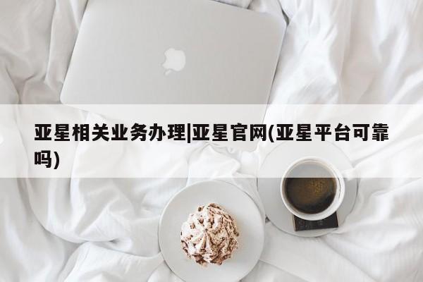 亚星相关业务办理 亚星网站亚星相关业务办理|亚星官网(亚星平台可靠吗)