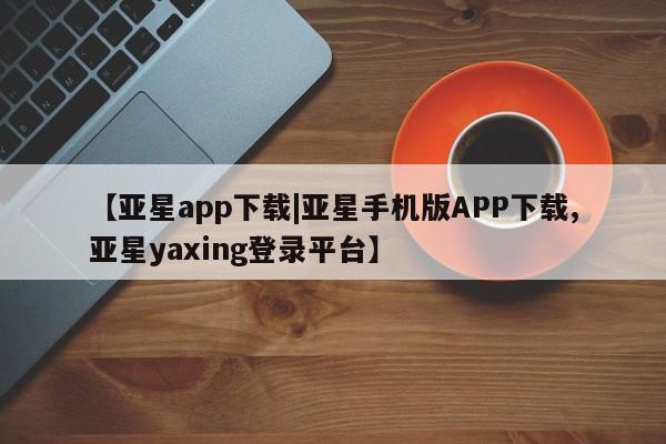 亚星相关业务办理 亚星网站【亚星app下载|亚星手机版APP下载,亚星yaxing登录平台】