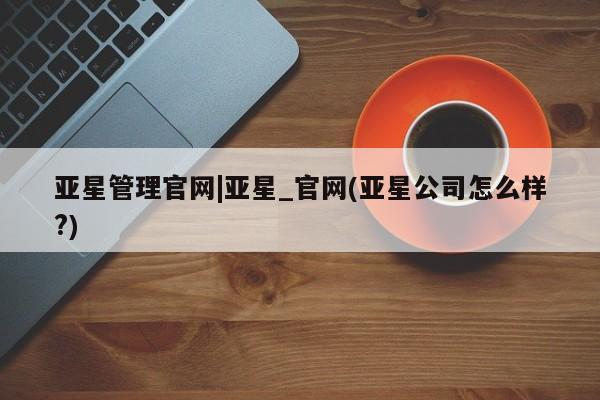 亚星相关业务办理 亚星网站亚星管理官网|亚星_官网(亚星公司怎么样?)