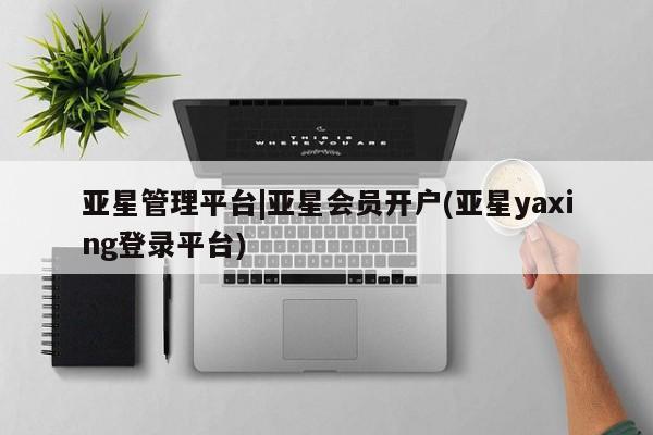 亚星相关业务办理 亚星网站亚星管理平台|亚星会员开户(亚星yaxing登录平台)