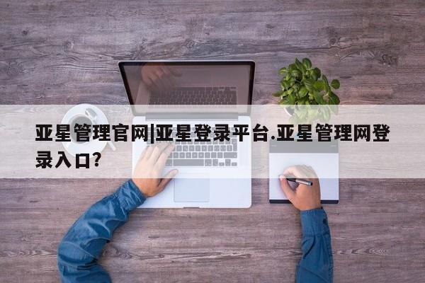 亚星相关业务办理 亚星网站亚星管理官网|亚星登录平台.亚星管理网登录入口？
