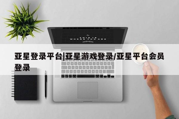 亚星相关业务办理 亚星网站亚星登录平台|亚星游戏登录/亚星平台会员登录