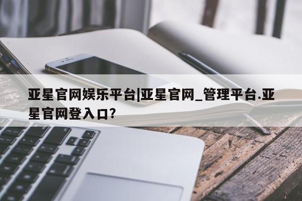 亚星相关业务办理 亚星网站亚星官网娱乐平台|亚星官网_管理平台.亚星官网登入口？