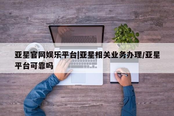 亚星相关业务办理 亚星网站亚星官网娱乐平台|亚星相关业务办理/亚星平台可靠吗