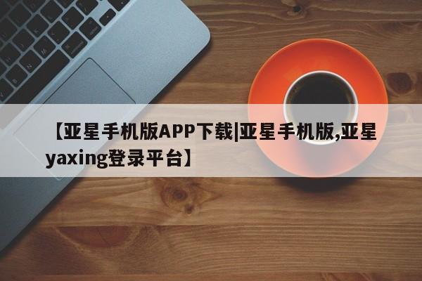 亚星相关业务办理 亚星网站【亚星手机版APP下载|亚星手机版,亚星yaxing登录平台】