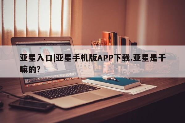 亚星相关业务办理 亚星网站亚星入口|亚星手机版APP下载.亚星是干嘛的？