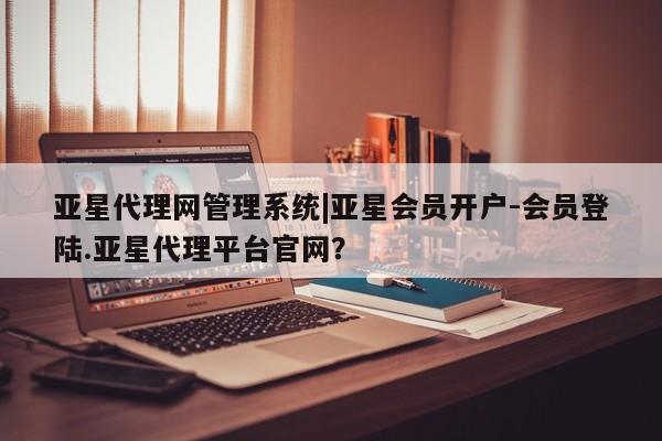 亚星相关业务办理 亚星网站亚星代理网管理系统|亚星会员开户-会员登陆.亚星代理平台官网？