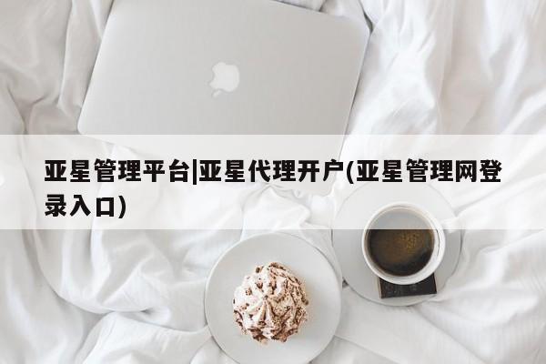 亚星相关业务办理 亚星网站亚星管理平台|亚星代理开户(亚星管理网登录入口)