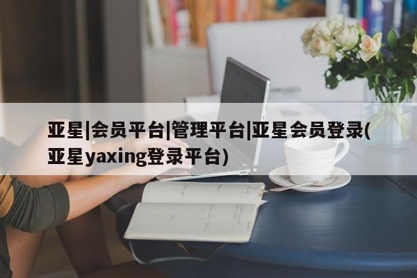 亚星相关业务办理 亚星网站亚星|会员平台|管理平台|亚星会员登录(亚星yaxing登录平台)