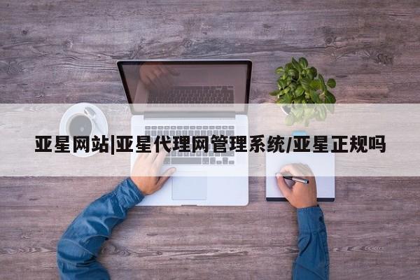 亚星相关业务办理 亚星网站亚星网站|亚星代理网管理系统/亚星正规吗