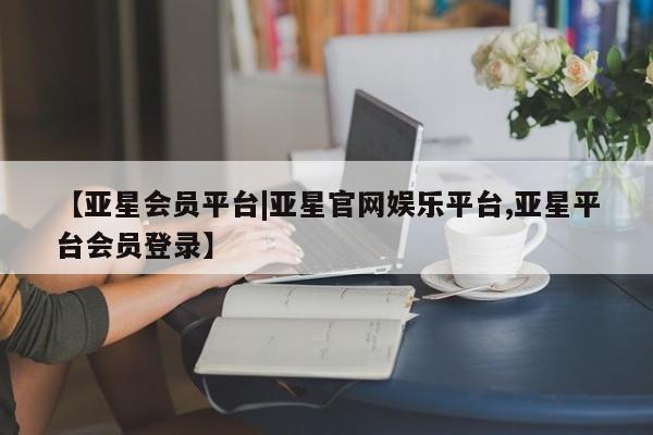 亚星相关业务办理 亚星网站【亚星会员平台|亚星官网娱乐平台,亚星平台会员登录】