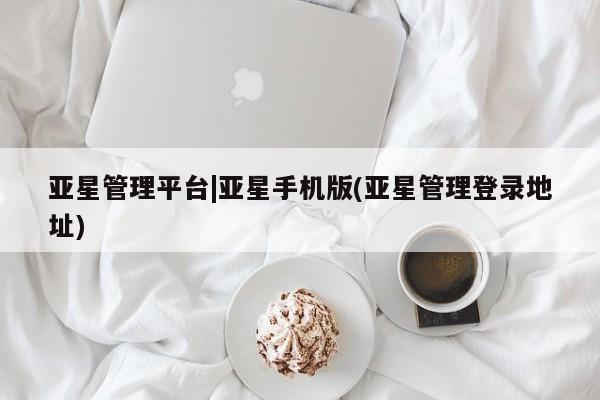 亚星相关业务办理 亚星网站亚星管理平台|亚星手机版(亚星管理登录地址)