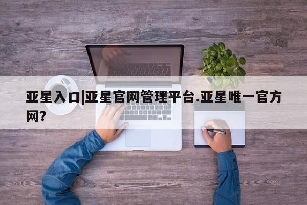 亚星相关业务办理 亚星网站亚星入口|亚星官网管理平台.亚星唯一官方网？