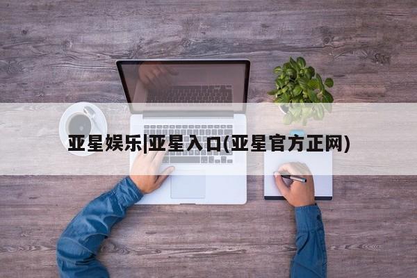 亚星相关业务办理 亚星网站亚星娱乐|亚星入口(亚星官方正网)