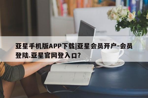 亚星相关业务办理 亚星网站亚星手机版APP下载|亚星会员开户-会员登陆.亚星官网登入口？