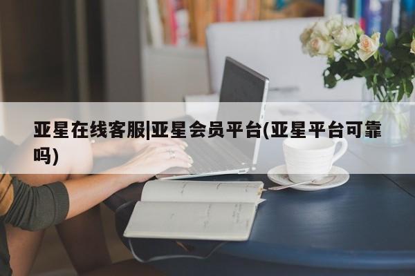 亚星相关业务办理 亚星网站亚星在线客服|亚星会员平台(亚星平台可靠吗)