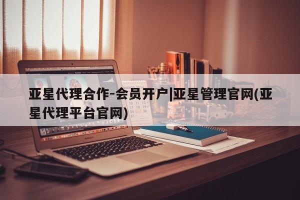 亚星相关业务办理 亚星网站亚星代理合作-会员开户|亚星管理官网(亚星代理平台官网)
