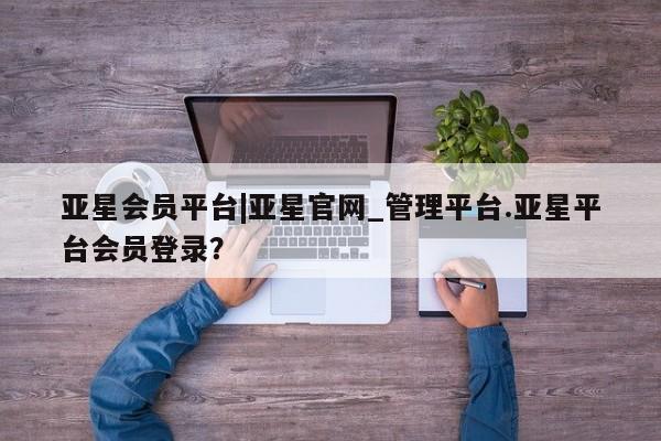 亚星相关业务办理 亚星网站亚星会员平台|亚星官网_管理平台.亚星平台会员登录？