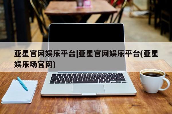 亚星相关业务办理 亚星网站亚星官网娱乐平台|亚星官网娱乐平台(亚星娱乐场官网)