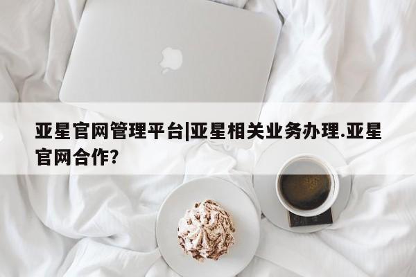 亚星相关业务办理 亚星网站亚星官网管理平台|亚星相关业务办理.亚星官网合作？