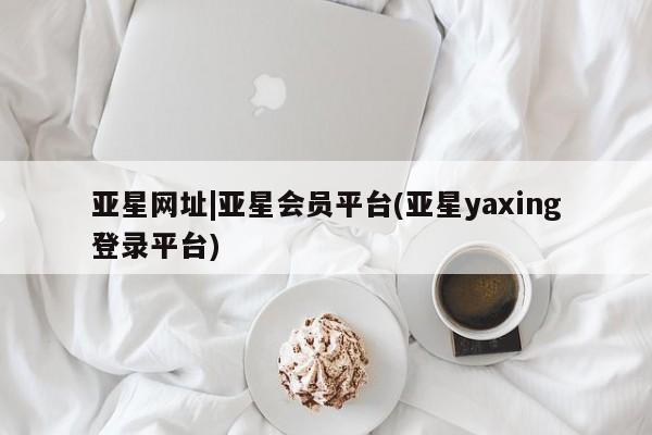 亚星相关业务办理 亚星网站亚星网址|亚星会员平台(亚星yaxing登录平台)