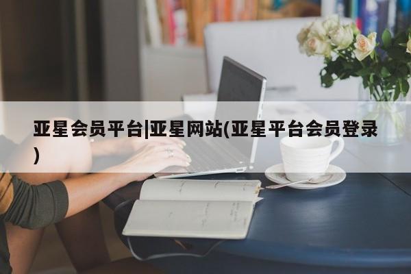 亚星相关业务办理 亚星网站亚星会员平台|亚星网站(亚星平台会员登录)
