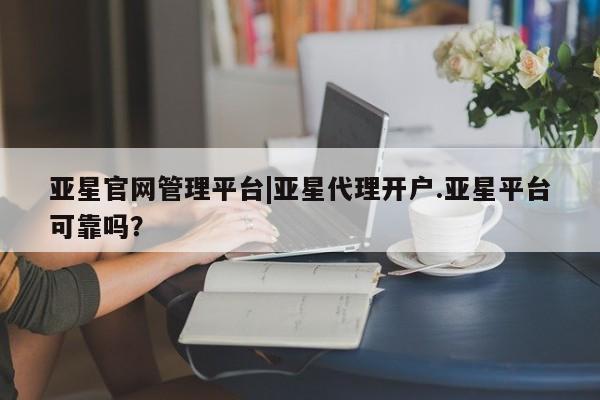 亚星相关业务办理 亚星网站亚星官网管理平台|亚星代理开户.亚星平台可靠吗？