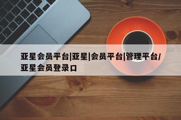 亚星相关业务办理 亚星网站亚星会员平台|亚星|会员平台|管理平台/亚星会员登录口