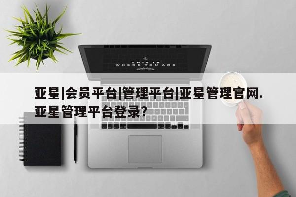 亚星相关业务办理 亚星网站亚星|会员平台|管理平台|亚星管理官网.亚星管理平台登录？