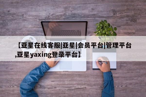 亚星相关业务办理 亚星网站【亚星在线客服|亚星|会员平台|管理平台,亚星yaxing登录平台】
