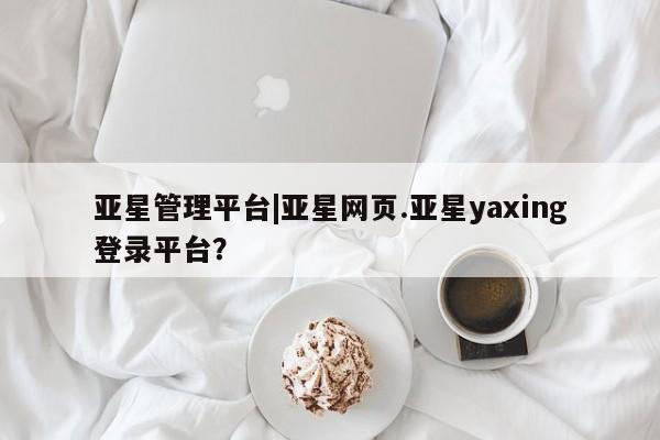 亚星相关业务办理 亚星网站亚星管理平台|亚星网页.亚星yaxing登录平台？