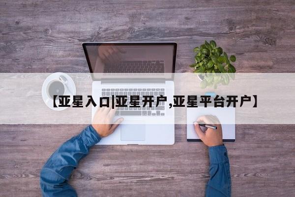 亚星相关业务办理 亚星网站【亚星入口|亚星开户,亚星平台开户】