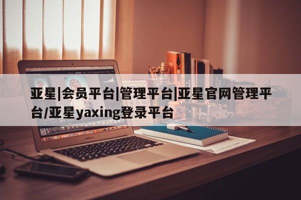 亚星相关业务办理 亚星网站亚星|会员平台|管理平台|亚星官网管理平台/亚星yaxing登录平台