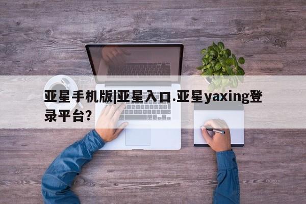 亚星相关业务办理 亚星网站亚星手机版|亚星入口.亚星yaxing登录平台？