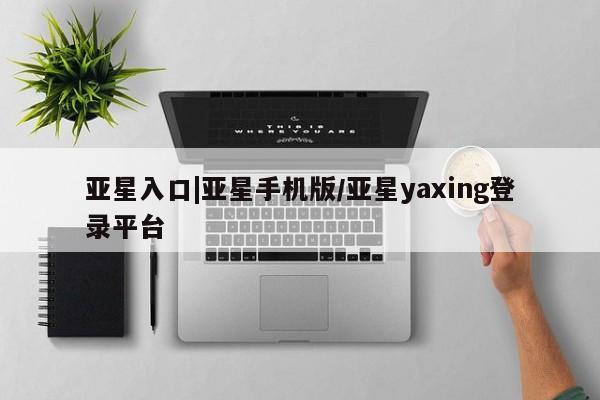 亚星相关业务办理 亚星网站亚星入口|亚星手机版/亚星yaxing登录平台